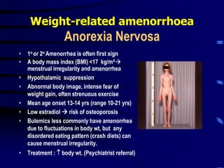 Weight-related amenorrhoea
Anorexia Nervosa
• 1o or 2o Amenorrhea is often first sign
• A body mass index (BMI) <17 kg/m²
menstrual irregularity and amenorrhea
• Hypothalamic suppression
• Abnormal body image, intense fear of
weight gain, often strenuous exercise
• Mean age onset 13-14 yrs (range 10-21 yrs)
• Low estradiol  risk of osteoporosis
• Bulemics less commonly have amenorrhea
due to fluctuations in body wt, but any
disordered eating pattern (crash diets) can
cause menstrual irregularity.
• Treatment :  body wt. (Psychiatrist referral)
 