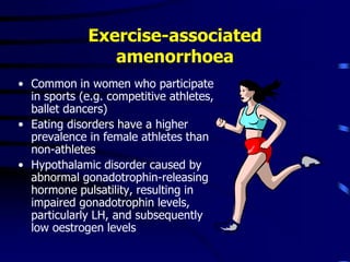 Exercise-associated
amenorrhoea
• Common in women who participate
in sports (e.g. competitive athletes,
ballet dancers)
• Eating disorders have a higher
prevalence in female athletes than
non-athletes
• Hypothalamic disorder caused by
abnormal gonadotrophin-releasing
hormone pulsatility, resulting in
impaired gonadotrophin levels,
particularly LH, and subsequently
low oestrogen levels
 