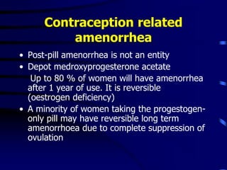 Contraception related
amenorrhea
• Post-pill amenorrhea is not an entity
• Depot medroxyprogesterone acetate
Up to 80 % of women will have amenorrhea
after 1 year of use. It is reversible
(oestrogen deficiency)
• A minority of women taking the progestogen-
only pill may have reversible long term
amenorrhoea due to complete suppression of
ovulation
 