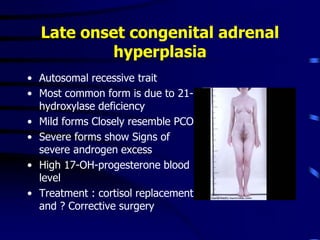 • Autosomal recessive trait
• Most common form is due to 21-
hydroxylase deficiency
• Mild forms Closely resemble PCO
• Severe forms show Signs of
severe androgen excess
• High 17-OH-progesterone blood
level
• Treatment : cortisol replacement
and ? Corrective surgery
Late onset congenital adrenal
hyperplasia
 