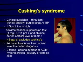 Cushing’s syndrome
• Clinical suspicion : Hirsutism,
truncal obesity, purple striae, BP
• If Suspicion is high :
dexamethasone suppression test
(1 mg PO 11 pm ) and obtaine
serum cortisol level at 8 am :
< 5 µg/ dl excludes cushing’s
• 24 hours total urine free cortisol
level to confirm diagnosis
• 2 forms ; adrenal tumour or ACTH
hypersecretion (pituitary or ectopic
site)
 