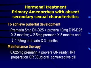 Hormonal treatment
Primary Amenorrhea with absent
secondary sexual characteristics
To achieve pubertal development
Premarin 5mg D1-D25 + provera 10mg D15-D25
X 3 months;  2.5mg premarin X 3 months and
 1.25mg premarin X 3 months
Maintenance therapy
0.625mg premarin + provera OR ready HRT
preparation OR 30µg oral contraceptive pill
 