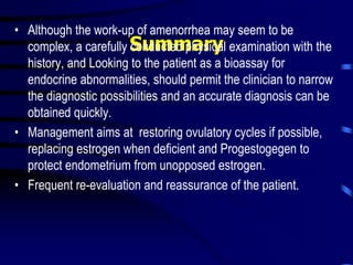 Summary
• Although the work-up of amenorrhea may seem to be
complex, a carefully conducted physical examination with the
history, and Looking to the patient as a bioassay for
endocrine abnormalities, should permit the clinician to narrow
the diagnostic possibilities and an accurate diagnosis can be
obtained quickly.
• Management aims at restoring ovulatory cycles if possible,
replacing estrogen when deficient and Progestogegen to
protect endometrium from unopposed estrogen.
• Frequent re-evaluation and reassurance of the patient.
 