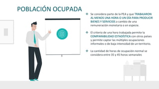 POBLACIÓN OCUPADA
v Se considera parte de la PEA y que TRABAJARON
AL MENOS UNA HORA O UN DÍA PARA PRODUCIR
BIENES Y SERVICIOS a cambio de una
remuneración monetaria o en especie.
v El criterio de una hora trabajada permite la
COMPARABILIDAD ESTADÍSTICA con otros países
y permite captar las múltiples ocupaciones
informales o de baja intensidad de un territorio.
v La cantidad de horas de ocupación normal se
considera entre 35 y 45 horas semanales
 