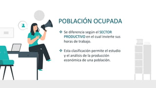 POBLACIÓN OCUPADA
v Se diferencia según el SECTOR
PRODUCTIVO en el cual invierte sus
horas de trabajo.
v Esta clasificación permite el estudio
y el análisis de la producción
económica de una población.
 