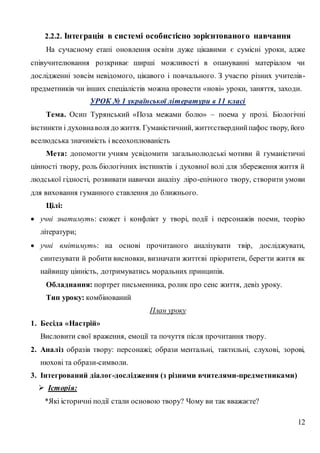 12
2.2.2. Інтеграція в системі особистісно зорієнтованого навчання
На сучасному етапі оновлення освіти дуже цікавими є сумісні уроки, адже
співучителювання розкриває ширші можливості в опануванні матеріалом чи
дослідженні зовсім невідомого, цікавого і повчального. З участю різних учителів-
предметників чи інших спеціалістів можна провести «нові» уроки, заняття, заходи.
УРОК № 1 української літератури в 11 класі
Тема. Осип Турянський «Поза межами болю» – поема у прозі. Біологічні
інстинкти і духовнаволя до життя. Гуманістичний, життєстверднийпафос твору, його
вселюдська значимість і всеохоплюваність
Мета: допомогти учням усвідомити загальнолюдські мотиви й гуманістичні
цінності твору, роль біологічних інстинктів і духовної волі для збереження життя й
людської гідності, розвивати навички аналізу ліро-епічного твору, створити умови
для виховання гуманного ставлення до ближнього.
Цілі:
 учні знатимуть: сюжет і конфлікт у творі, події і персонажів поеми, теорію
літератури;
 учні вмітимуть: на основі прочитаного аналізувати твір, досліджувати,
синтезувати й робити висновки, визначати життєві пріоритети, берегти життя як
найвищу цінність, дотримуватись моральних принципів.
Обладнання: портрет письменника, ролик про сенс життя, девіз уроку.
Тип уроку: комбінований
План уроку
1. Бесіда «Настрій»
Висловити свої враження, емоції та почуття після прочитання твору.
2. Аналіз образів твору: персонажі; образи ментальні, тактильні, слухові, зорові,
нюхові та образи-символи.
3. Інтегрований діалог-дослідження (з різними вчителями-предметниками)
 Історія:
*Які історичні події стали основою твору? Чому ви так вважаєте?
 
