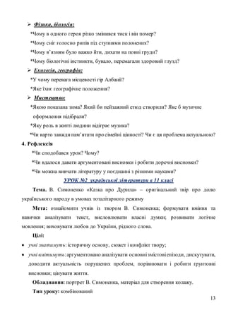 13
 Фізика, біологія:
*Чому в одного героя різко змінився тиск і він помер?
*Чому сніг голосно рипів під ступнями полонених?
*Чому в’язням було важко йти, дихати на повні груди?
*Чому біологічні інстинкти, бувало, перемагали здоровий глузд?
 Екологія, географія:
*У чому перевага місцевості гір Албанії?
*Яке їхнє географічне положення?
 Мистецтво:
*Якою показана зима? Який би пейзажний етюд створили? Яке б музичне
оформлення підібрали?
*Яку роль в житті людини відіграє музика?
*Чи варто завжди пам’ятати про сімейні цінності? Чи є ця проблема актуальною?
4. Рефлексія
*Чи сподобався урок? Чому?
*Чи вдалося давати аргументовані висновки і робити доречні висновки?
*Чи можна вивчати літературу у поєднанні з різними науками?
УРОК №2 української літератури в 11 класі
Тема. В. Симоненко «Казка про Дурила» – оригінальний твір про долю
українського народу в умовах тоталітарного режиму
Мета: ознайомити учнів із твором В. Симоненка; формувати вміння та
навички аналізувати текст, висловлювати власні думки; розвивати логічне
мовлення; виховувати любов до України, рідного слова.
Цілі:
 учні знатимуть: історичну основу, сюжет і конфлікт твору;
 учні вмітимуть:аргументовано аналізувати основнізмістовіепізоди, дискутувати,
доводити актуальність порушених проблем, порівнювати і робити ґрунтовні
висновки; цінувати життя.
Обладнання: портрет В. Симоненка, матеріал для створення колажу.
Тип уроку: комбінований
 