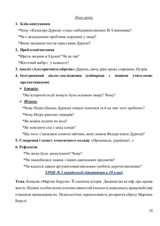 14
План уроку
1. Бліц-опитування
*Чому «Казкапро Дурила» стала «лебединою піснею» В. Симоненка?
*Чи є актуальними проблеми, порушені у творі?
*Якою людиною постаєперед вами Дурило?
2. Проблемніпитання
*Щастя людини в її руках? Чи це так?
*Життєвий вибір є у кожного?
3. Аналіз «Алегоричність образів»:Дурило, дівча, ріки крові, старшини, Острів.
4. Інтегрований діалог-дослідження (співпраця з іншими учителями-
предметниками)
 Історія:
*Які історичні події можуть бути основою твору? Чому?
 Фізика:
*Чому Петро (батько Дурила) «пішов топитися та й не зміг того зробити»?
*Чому Петро раптово захворів?
*Як можна ходити по воді?
*Як пояснити схід і захід сонця?
*Від чого з’являлися сонячні зайчики, яких ловила Федора (мати Дурила)?
5. Створення і захист тематичного колажу «Прокинься, українцю!..»
6. Рефлексія
*Чи легко було дискутувати? Чому?
*Чи знадобилися знання з інших навчальних предметів?
*Чи вдалося давати аргументовані висновки і робити доречні висновки?
УРОК № 3 української літератури в 10 класі
Тема. Комедія «Мартин Боруля». ЇЇ сценічна історія. Дворянство як міф про краще
життя. Підміна особистіснихетичнихцінностей (чесності, порядності, працелюбства)
становою приналежністю. Психологічна переконливість розкриття образу Мартина
Борулі.
 