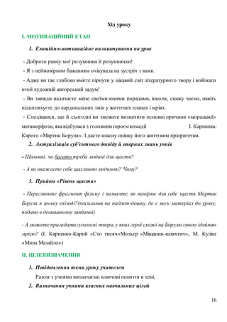 16
Хід уроку
І. МОТИВАЦІЙНИЙ ЕТАП
1. Емоційно-мотиваційне налаштування на урок
- Доброго ранку мої розумники й розумнички!
- Я з неймовірним бажанням очікувала на зустріч з вами.
- Адже ви так глибоко вмієте пірнути у цікавий світ літературного твору і впіймати
отой художній авторський задум!
- Ви завжди надихаєте мене своїми юними порадами, інколи, скажу чесно, навіть
підштовхуєте до кардинальних змін у життєвих планах і мріях.
- Сподіваюся, що й сьогодні ви зможете визначити основні причини «моральної»
метаморфози, якавідбулася з головним героєм комедії І. Карпенка-
Карого «Мартин Боруля». І дасте власну оцінку його життєвим пріоритетам.
2. Актуалізація суб’єктного досвіду й опорних знань учнів
- Шановні, чи багато треба людині для щастя?
- А ви вважаєте себе щасливою людиною? Чому?
3. Прийом «Рівень щастя»
- Перегляньте фрагмент фільму і визначте, як вимірює для себе щастя Мартин
Боруля в цьому епізоді?(посилання на падлет-дошку, де є весь матеріал до уроку,
подано в домашньому завданні)
- А можете пригадатисуголосні твори, у яких герої схожі на Борулю своєю ідейною
мрією? (І. Карпенко-Карий «Сто тисяч»Мольєр «Міщанин-шляхтич», М. Куліш
«Мина Мазайло»)
ІІ. ЦІЛЕВИЗНАЧЕННЯ
1. Повідомлення теми уроку учителем
Разом з учнями визначаємо ключові поняття в темі.
2. Визначення учнями власних навчальних цілей
 