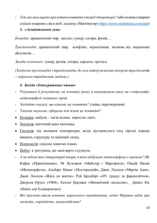 18
- Тут женам вартопригадатипоняттязтеоріїлітератури? (або можнастворити
спільні хмарини слів в моб. додатку «Ментіметер» https://www.mentimeter.com/app)
3. «Асоціативний кущ»
Комедія: драматичний твір; весело; гумор, сатира, іронія…
Трагікомедія: драматичний твір; конфлікт, нереалізація, відмова від моральних
абсолютів…
Засоби комічного: гумор, іронія, сатира, сарказм, гротеск.
(Згадуємо прокомедію і трагікомедію, бо сам автор визначив жанр як трагікомедія
– моральне виродження людини.)
4. Бесіда «Інтегративне чтиво»
- Розумники й розумнички, на початку уроку я акцентувала увагу на «моральній»
метаморфозі головного героя.
- Згадайте взагалі, що означає це поняття? (зміна, перетворення)
- З якими науками, сферами пов’язане це поняття?
 Ботаніка: цибуля – пагін всихає, виростає овоч.
 Зоологія: життєвий цикл метелика.
 Геологія: під впливом температури, води, вуглекислого газу гірські породи
міняють структуру та хімічний склад.
 Психологія: свідомо міняємо плани.
 Побут: я зрозуміла, що мені варто схуднути.
- А чи відомі вам літературні твори, в яких відбулася метаморфоза з героями? (Ф.
Кафка «Перевтілення», М. Булгаков «Майстер і Маргарита», Овідій Назон
«Метаморфози», Альберт Камю «Посторонній», Джек Лондон «Мартін Іден»,
Джек Лондон «Жага до життя», Рей Бредбері «451 градус за фаренгейтом»,
Джордж Оруел «1984», Ентоні Берджес «Механічний апельсин», Деніел Кіз
«Квіти для Елджернона»)
- Які причини стали основою морального перевтілення, адже Мартин забув про
чесність, порядність, працелюбство?
 