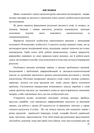 27
ВИСНОВКИ
Цікаво сплановані і творчо проведеніуроки, виконання нестандартних завдань
мотивує школярів до діяльності, самоосвіти, вчить думати і робити власні ґрунтовні
висловлювання.
Ці уроки сприяють формуванню розумової діяльності учнів та інтересу до
пізнання, бажання і вміння навчатися, розвитку індивідуально значущих
позитивних задатків; дають можливість самовизначатися та
самореалізовуватися.
Перевагою технології особистісно зорієнтованого навчання є виховування
позитивної «Я-концепцію» особистості. З власного досвіду впевнено скажу, що це
нестандартні уроки, інтегративний підхід, візуалізація, шкільні тематичні дні та інші
нововведення. Треба вчити дітей робити цілевизначення, ставити пріоритети;
рефлексійно оцінювати не лише правильні власні відповіді, але й робити аналіз
думок, застосованогоспособу, чомупомилилисяів чомусаме, як надалі покращувати
результат.
Особливого значення інтеграція набуває у процесі проблемного навчання.
Інтегративний і проблемний, диференційований та діяльнісно-компетентнісний
підходи до організації навчального процесу рекомендовано розглядати у тісному
взаємозв'язку. Об'єктами пізнавальної діяльності учнів стають питання суміжного
характеру: загальні для ряду предметів ідеї, теорії, закони, факти, комплексні
проблеми. Систематичне використання інтегрованого підходу виробляє в учнів
уміння критично мислити; дає можливість учням не просто формально засвоювати
матеріал, а ніби «проживати» його, що має особистісний сенс.
Створюючи колажі, асоціативні ілюстрації, печворк, рекламу, фішбоун,
кроссенс, скрайбінг, учні навчаються диференційовано підходити до виконання
завдань, для роботи у групах об’єднуються не за принципом «вигоди», а заради
спільного результату й успіху. Під час захисту проєкту діти показують знання з
різних предметів: української літератури, історії, географії, біології, української
мови, мистецтва, народознавства. Учні обов’язково аргументовано представляють
свої роботи, доводячи, чому саме такий стиль обрали, чому така кольорова гама, що
 