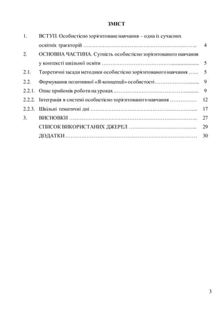 3
ЗМІСТ
1. ВСТУП. Особистісно зорієнтованенавчання – одна із сучасних
освітніх траєкторій ……………………………………………………….. 4
2. ОСНОВНА ЧАСТИНА. Сутність особистісно зорієнтованого навчання
у контексті шкільної освіти …………………………………...................... 5
2.1. Теоретичнізасадиметодики особистісно зорієнтованогонавчання …... 5
2.2. Формування позитивної «Я-концепції» особистості………………......... 9
2.2.1. Опис прийомів роботина уроках ..………………………………….......... 9
2.2.2. Інтеграція в системі особистісно зорієнтованогонавчання …………… 12
2.2.3. Шкільні тематичні дні …………………………………………………..... 17
3. ВИСНОВКИ ………………………………………………………………. 27
СПИСОК ВИКОРИСТАНИХ ДЖЕРЕЛ ………………………………... 29
ДОДАТКИ………………………………………………………………… 30
 