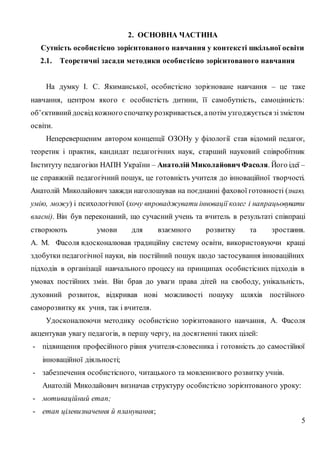 5
2. ОСНОВНА ЧАСТИНА
Сутність особистісно зорієнтованого навчання у контексті шкільної освіти
2.1. Теоретичні засади методики особистісно зорієнтованого навчання
На думку І. С. Якиманської, особистісно зорієноване навчання – це таке
навчання, центром якого є особистість дитини, її самобутність, самоцінність:
об’єктивнийдосвід кожного спочаткурозкривається, апотім узгоджується зізмістом
освіти.
Неперевершеним автором концепції ОЗОНу у філології став відомий педагог,
теоретик і практик, кандидат педагогічних наук, старший науковий співробітник
Інституту педагогіки НАПН України – Анатолій Миколайович Фасоля. Його ідеї –
це справжній педагогічний пошук, це готовність учителя до інноваційної творчості.
Анатолій Миколайович завжди наголошував на поєднанні фахової готовності (знаю,
умію, можу) і психологічної (хочу впроваджувати інновації колег і напрацьовувати
власні). Він був переконаний, що сучасний учень та вчитель в результаті співпраці
створюють умови для взаємного розвитку та зростання.
А. М. Фасоля вдосконалював традиційну систему освіти, використовуючи кращі
здобутки педагогічної науки, вів постійний пошук щодо застосування інноваційних
підходів в організації навчального процесу на принципах особистісних підходів в
умовах постійних змін. Він брав до уваги права дітей на свободу, унікальність,
духовний розвиток, відкривав нові можливості пошуку шляхів постійного
саморозвитку як учня, так і вчителя.
Удосконалюючи методику особистісно зорієнтованого навчання, А. Фасоля
акцентував увагу педагогів, в першу чергу, на досягненні таких цілей:
- підвищення професійного рівня учителя-словесника і готовність до самостійної
інноваційної діяльності;
- забезпечення особистісного, читацького та мовленнєвого розвитку учнів.
Анатолій Миколайович визначав структуру особистісно зорієнтованого уроку:
- мотиваційний етап;
- етап цілевизначення й планування;
 