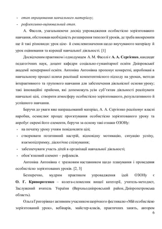6
- етап опрацювання навчального матеріалу;
- рефлексивно-оцінювальний етап.
А. Фасоля, узагальнюючи досвід упровадження особистісно зорієнтованого
навчання, обстоював необхідність розширення типології уроків, де треба виокремити
ще й такі різновиди: урок ціле- й смислевизначення щодо виучуваного матеріалу й
урок оцінювання та корекції навчальної діяльності. [1]
Досвідченим практиком і однодумцем А. М. Фасолі є А. А. Сергієнко, кандидат
педагогічних наук, доцент кафедри соціально-гуманітарної освіти Дніпровської
академії неперервної освіти. Антоніна Антонівна пропонує конкретні, апробовані в
навчальному процесі шляхи реалізації компетентнісного підходу на уроках, методи
інтерактивного та групового навчання для забезпечення діяльнісної основи уроку;
такі інноваційні прийоми, які допоможуть усім суб’єктам діяльності реалізувати
навчальні цілі, створити атмосферу особистісно зорієнтованого, результативного й
успішного навчання.
Беручи до уваги вже напрацьований матеріал, А. А. Сергієнко реалізовує власні
наробки, осмислює процес проєктування особистісно зорієнтованого уроку та
апробує окремі його елементи, беручи за основу такі ознаки ОЗОНу:
- на початку уроку учням повідомляти цілі;
- створювати позитивний настрій, відповідну мотивацію, ситуацію успіху,
взаємопідтримку, діалогічне спілкування;
- забезпечувати участь дітей в організації навчальної діяльності;
- обов’язковий елемент – рефлексія.
Антоніна Антонівна є зразковим наставником щодо планування і проведення
особистісно зорієнтованих уроків. [2, 3]
Безперечно, мудрим практиком упровадження ідей ОЗОНу є
О. Г. Криворотенко – колега-словесник вищої категорії, учитель-методист,
Заслужений вчитель України (Верхньодніпровський район, Дніпропетровська
область).
ОльгаГригорівнаєактивним учасником щорічного фестивалю «Мійособистісно
зорієнтований урок», вебінарів, майстер-класів, практичних занять, автором
 