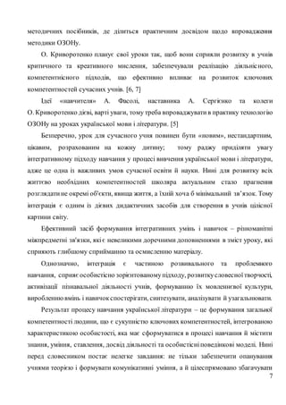 7
методичних посібників, де ділиться практичним досвідом щодо впровадження
методики ОЗОНу.
О. Криворотенко планує свої уроки так, щоб вони сприяли розвитку в учнів
критичного та креативного мислення, забезпечували реалізацію діяльнісного,
компетентнісного підходів, що ефективно впливає на розвиток ключових
компетентностей сучасних учнів. [6, 7]
Ідеї «навчителя» А. Фасолі, наставника А. Сергієнко та колеги
О. Криворотенко дієві, варті уваги, тому треба впроваджувати в практику технологію
ОЗОНу на уроках української мови і літератури. [5]
Безперечно, урок для сучасного учня повинен бути «новим», нестандартним,
цікавим, розрахованим на кожну дитину; тому раджу приділяти увагу
інтегративному підходу навчання у процесі вивчення української мови і літератури,
адже це одна із важливих умов сучасної освіти й науки. Нині для розвитку всіх
життєво необхідних компетентностей школяра актуальним стало прагнення
розглядатине окремі об'єкти, явища життя, а їхній хоча б мінімальний зв’язок. Тому
інтеграція є одним із дієвих дидактичних засобів для створення в учнів цілісної
картини світу.
Ефективний засіб формування інтегративних умінь і навичок – різноманітні
міжпредметні зв'язки, якіє невеликими доречними доповненнями в зміст уроку, які
сприяють глибшому сприйманню та осмисленню матеріалу.
Однозначно, інтеграція є частиною розвивального та проблемного
навчання, сприяє особистісно зорієнтованомупідходу, розвиткусловесноїтворчості,
активізації пізнавальної діяльності учнів, формуванню їх мовленнєвої культури,
виробленнювмінь і навичокспостерігати, синтезувати, аналізувати й узагальнювати.
Результат процесу навчання української літератури – це формування загальної
компетентності людини, що є сукупністю ключових компетентностей, інтегрованою
характеристикою особистості, яка має сформуватися в процесі навчання й містити
знання, уміння, ставлення, досвід діяльності та особистісніповедінкові моделі. Нині
перед словесником постає нелегке завдання: не тільки забезпечити опанування
учнями теорією і формувати комунікативні уміння, а й цілеспрямовано збагачувати
 