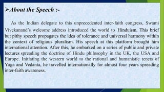 About the Speech :-
As the Indian delegate to this unprecedented inter-faith congress, Swami
Vivekanand’s welcome address introduced the world to Hinduism. This brief
but pithy speech propagates the idea of tolerance and universal harmony within
the context of religious pluralism. His speech at this platform brought him
international attention. After this, he embarked on a series of public and private
lectures spreading the doctrine of Hindu philosophy in the UK, the USA and
Europe. Initiating the western world to the rational and humanistic tenets of
Yoga and Vedanta, he travelled internationally for almost four years spreading
inter-faith awareness.
 