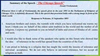 Summary of the Speech -“The Chicago Speech”
-Swami Vivekananda
Whenever there is talk of Vivekananda, the speech given in the year 1893 in the Parliament of Religions of
Chicago, USA, is definitely discussed. This is the speech that presented India with a strong image in front of the
whole world.
Response to Welcome, 11 September 1893
1. American brothers and sisters, the warmth with which you have welcomed me warms my
heart. I thank you on behalf of the oldest saint tradition in the world and the mother of all
religions. I express my gratitude to you on behalf of lakhs and crores of Hindus of all castes
and sects.
2. I would also like to thank some of the speakers who spoke on this forum who showed that
the idea of ​​tolerance in the world has spread from the countries of the East.
3. I am proud to belong to a religion that has taught the world the lessons of tolerance and
universal acceptance. We do not only believe in universal tolerance, but we accept all
religions as truth.
 