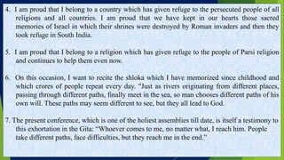 4. I am proud that I belong to a country which has given refuge to the persecuted people of all
religions and all countries. I am proud that we have kept in our hearts those sacred
memories of Israel in which their shrines were destroyed by Roman invaders and then they
took refuge in South India.
5. I am proud that I belong to a religion which has given refuge to the people of Parsi religion
and continues to help them even now.
6. On this occasion, I want to recite the shloka which I have memorized since childhood and
which crores of people repeat every day. "Just as rivers originating from different places,
passing through different paths, finally meet in the sea, so man chooses different paths of his
own will. These paths may seem different to see, but they all lead to God.
7. The present conference, which is one of the holiest assemblies till date, is itself a testimony to
this exhortation in the Gita: “Whoever comes to me, no matter what, I reach him. People
take different paths, face difficulties, but they reach me in the end.”
 