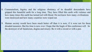 8. Communalism, bigotry and the religious obstinacy of its dreadful descendants have
gripped this beautiful earth for a long time. They have filled this earth with violence and
how many times this earth has turned red with blood. Do not know how many civilizations
were destroyed and how many countries were wiped out.
9. Human society would have been much better off than it is now, if it were not for these
dreaded monsters. But his time is now over. I hope that the bugle of this conference will be
the destroyer of all fanaticism, dogma and misery. Be it with a sword or with a pen.
 
