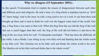 Why we disagree (15 September 1893):-
In this speech Vivekananda tried to explain the reason of disagreement between each other
and different sects and religions. He told a story of a frog,which is populary known as “কুয ়োর
ব়্োাং” (kuor bang). And in the story, he told, a frog used to live in a well. It was born there and
brought up there and it used to think his well was the biggest water land of the world. One
day, a frog from a sea came to that well. When the frog from the sea told the frog of the well
that sea is much bigger than that well, the frog of the well did not believe it and drove the
frog of the sea away from his well. Vivekananda concluded– “That has been the difficulty all
the while. I am a Hindu. I am sitting in my own little well and thinking that the whole world
is my little well. The Christian sits in his little well and thinks the whole world is his well.
The Muslim sits in his little well and thinks that is the whole world.”
 