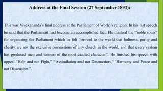 Address at the Final Session (27 September 1893):-
This was Vivekananda’s final address at the Parliament of World’s religion. In his last speech
he said that the Parliament had become an accomplished fact. He thanked the “noble souls”
for organising the Parliament which he felt “proved to the world that holiness, purity and
charity are not the exclusive possessions of any church in the world, and that every system
has produced men and women of the most exalted character”. He finished his speech with
appeal “Help and not Fight,” “Assimilation and not Destruction,” “Harmony and Peace and
not Dissension.”.
 