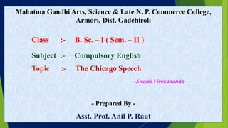 Mahatma Gandhi Arts, Science & Late N. P. Commerce College,
Armori, Dist. Gadchiroli
Class :- B. Sc. – I ( Sem. – II )
Subject :- Compulsory English
Topic :- The Chicago Speech
-Swami Vivekananda
- Prepared By -
Asst. Prof. Anil P. Raut
 