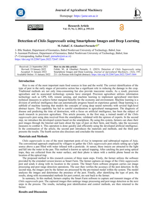 Research Article
Vol. 13, No. 2, 2023, p. 195-211
Detection of Chilo Suppressalis using Smartphone Images and Deep Learning
M. Fallah1
, E. Ghanbari Parmehr 2*
1- BSc Student, Department of Geomatics, Babol Noshirvani University of Technology, Babol, Iran
2- Assistant Professor, Department of Geomatics, Babol Noshirvani University of Technology, Babol, Iran
(*- Corresponding Author Email: parmehr@nit.ac.ir)
https://doi.org/10.22067/jam.2022.72647.1064
How to cite this article:
Fallah, M., & Ghanbari Parmehr, E. (2023). Detection of Chilo Suppressalis using
Smartphone Images and Deep Learning. Journal of Agricultural Machinery, 13(2), 195-
211. (in Persian with English abstract). https://doi.org/10.22067/jam.2022.72647.1064
Received: 21 September 2021
Revised: 19 January 2022
Accepted: 31 January 2022
Available Online: 31 January 2022
Introduction
Rice is one of the most important main food sources in Iran and the world. The correct identification of the
type of pest in the early stages of preventive action has a significant role in reducing the damage to the crop.
Traditional methods are not only time-consuming but also provide inaccurate results, As a result, precision
agriculture and its associated technology systems have emerged. Precision agriculture utilizes information
technology such as GPS, GIS, remote sensing, and machine learning to implement agricultural inter-farm
technical measures to achieve better marginal benefits for the economy and environment. Machine learning is a
division of artificial intelligence that can automatically progress based on experience gained. Deep learning is a
subfield of machine learning that models the concepts of using deep neural networks with several high-level
abstract layers. This capability has led to careful consideration in agricultural management. The diagnosis of
disease and predicting the time of destruction, with a focus on artificial intelligence, has been the subject of
much research in precision agriculture. This article presents, in the first step, a trained model of the Chilo
suppressalis pest using data received from the smartphone, validated with the opinion of experts. In the second
step, we introduce the developed system based on the smartphone. By using this system, farmers can share their
pest images through the Internet and learn about the type of pest on their farm, and finally, take the necessary
measures to combat it. This operation is done quickly and efficiently using the developed artificial intelligence.
In the continuation of the article, the second part introduces the materials and methods, and the third part
presents the results. The fourth section also discusses and concludes the research.
Materials and Methods
Chilo suppressalis is one of the most important pests of rice in temperate and subtropical regions of Asia.
The conventional approach employed by villagers to gather the Chilo suppressalis pest entails setting up a light
source above a pan filled with water infused with a pesticide. At sunset, these insects are attracted to the light
and fall into the water in the pan. This method is known as optical trapping. After catching the pest using optical
traps, they are collected from the water surface, and their photo is taken with a mobile phone based on the
location of the optical trap.
The proposed method in this research consists of three main steps. Firstly, the farmer utilizes the software
provided by the extended version known as Smart Farm. The farmer captures an image of the Chilo suppressalis
pest and sends it along with its location to the system. The Smart Farm software program carries out image
processing and pest range detection operations. The user then verifies the accuracy of the pest detection. In the
second step, the images sent by the farmer are processed by the pre-trained model within the system. The model
analyzes the images and determines the presence of the pest. Finally, after identifying the type of pest, the
results, along with recommended methods for pest control, are sent back to the farmer.
In summary, In this method, farmers employ the Smart Farm software to capture and transmit images of the
Chilo suppressalis pest. The captured images then undergo image processing and pest range detection as the next
steps in the process. The results, including pest identification and control methods, are then returned to the
farmer.
Results and Discussion
Journal of Agricultural Machinery
Homepage: https://jame.um.ac.ir
 