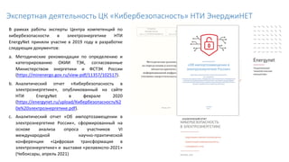 В рамках работы эксперты Центра компетенций по
кибербезопасности в электроэнергетике НТИ
EnergyNet приняли участие в 2019 году в разработке
следующих документов:
a. Методические рекомендации по определению и
категорированию ОКИИ ТЭК, согласованные
Министерством энергетики и ФСТЭК России
(https://minenergo.gov.ru/view-pdf/11357/102517).
b. Аналитический отчет «Кибербезопасность в
электроэнергетике», опубликованный на сайте
НТИ EnergyNet в феврале 2020
(https://energynet.ru/upload/Кибербезопасность%2
0в%20электроэнергетике.pdf).
c. Аналитический отчет «Об импортозамещении в
электроэнергетике России», сформированный на
основе анализа опроса участников VI
международной научно-практической
конференции «Цифровая трансформация в
электроэнергетике» и выставке «релавэкспо-2021»
(Чебоксары, апрель 2021)
Экспертная деятельность ЦК «Кибербезопасность» НТИ ЭнерджиНЕТ
 