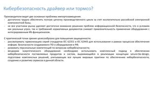 Кибербезопасность драйвер или тормоз?
Производители видят две основные проблемы импортозамещения:
- достаточно трудно обеспечить полную цепочку производственного цикла за счет исключительно российской электронной
компонентной базы;
- не все участники рынка уделяют достаточно внимания решению проблем информационной безопасности, что в условиях
как реальных угроз, так и требований нормативных документов снижает привлекательность применения оборудования с
интегрированным ИБ-функционалом.
С практической точки зрения целесообразно для повышения защищенности:
- рассматривать гармонизацию серий стандартов IEC 62351 и IEC 62443 для использования в рамках процессов обеспечения
информ. безопасности создаваемого ПО и оборудования в РФ;
- развивать персональные компетенций по вопросам кибербезопасности;
- вендорам энергетического оборудования необходимо использовать комплексный подход в обеспечении
кибербезопасности поставляемых продуктов и систем, выражающийся в реализации концепции secure-be-design,
подготовке комплексных решений, учитывающих все лучшие мировые практики по обеспечению кибербезопасности,
созданию и развитию сервисов в данной области.
 