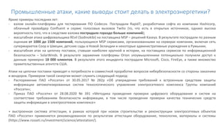 Промышленные атаки, какие выводы стоит делать в электроэнергетики?
Яркие примеры последних лет:
- взлом онлайн-платформы для тестирования ПО Codecov. Пострадали Rapid7, разработчики софта из компании Hashicorp,
облачный провайдер Confluent и сервис голосовых вызовов Twilio (то, что есть в открытых источниках, однако высока
вероятность того, что в следствие взлома пострадало гораздо больше компаний);
- масштабная атака шифровальщика REvil (Sodinokibi) на поставщика MSP – решений Kaseya. В результате пострадали по разным
оценкам от 1000 до 1500 компаний, пользующихся MSP сервисами, организованными на серверах компании, включая сеть
супермаркетов Coop в Швеции, детские сады в Новой Зеландии и некоторые административные учреждения в Румынии;
- масштабная атак на цепочку поставок, ставшая наиболее крупной в истории, на поставщика сервисов по информационной
безопасности – SolarWinds. В результате заражения платформы Orion злоумышленники потенциально получили доступ к
данным примерно 18 000 клиентов. В результате этого инцидента пострадали Microsoft, Cisco, FireEye, а также множество
правительственных агентств США.
Атаки на цепочки поставки приводят к потребности в совместной проработке вопросов кибербезопасности со стороны заказчика
и вендоров. Примером такой синергии может служить следующий подход:
- Распоряжение ПАО «Россети» от 30.05.2017 № 282р «Об утверждении требований к встроенным средствам защиты
информации автоматизированных систем технологического управления электросетевого комплекса Группы компаний
«Россети»;
- Приказ ПАО «Россети» от 28.08.2020 № 391 «Методика проведения проверки цифрового оборудования и систем на
соответствие требованиям безопасности информации, в том числе проведения проверки качества технических средств
защиты информации в электросетевом комплексе»
+ выстроенная система аттестации, в рамках которой при новом строительстве и реконструкции электросетевых объектов
ПАО «Россети» применяется рекомендованное по результатам аттестации оборудование, технологии, материалы и системы
(https://www.rosseti.ru/investment/science/attestation/).
 
