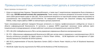 Промышленные атаки, какие выводы стоит делать в электроэнергетики?
Яркие примеры последних лет:
• Атаки на энергосистему Украины: Прикарпатьеоблэнерго, а также еще 2 энергетических предприятия были атакованы в
2015 году, 230 000 жителей остались без электричества. Также хакеры отключили резервные источники питания, лишив
света самих диспетчеров в двух из трёх ЦУС. После отключения мощности на подстанциях хакеры заменили прошивку на
установленных там конвертерах serial-to-Ethernet. По завершении операции они запустили зловред под названием
KillDisk, чтобы стереть файлы и MBR на компьютерах в центрах управления.
Такие злонамеренные действия породили большую активность со стороны профессионального сообщества не только в
области информационной безопасности. В частности, в рамках СИГРЭ существует несколько типов рабочих групп
(национальные и международные), которые работают в различных исследовательских комитетах СИГРЭ.
• ПРГ-2 В5.2/D2 «Кибербезопасность РЗА и систем управления современных объектов электроэнергетики»
• D2. РГ4 «Обеспечение информационной безопасности (ИБ) для систем связи и управления в электроэнергетике» (D2.31
Security architecture principles for digital systems in Electric Power Utilities, D2.46 Application and management of cyber
security measures for Protection & Control systems).
• WG D2.51_Implementation of Security Operations Centers (SOC) in Electric Power Industry as Part of Situational Awareness
System.
• WG В5.66 «Cyber Security requirements for PACS and the Resilience of PAC Architectures».
 