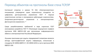 Системный оператор в рамках ТК 016 «Электроэнергетика»
инициировал утверждение серии национальных стандартов по
цифровому дистанционному управлению ГОСТ Р «Единая
энергетическая система и изолированно работающие энергосистемы.
Оперативно-диспетчерское управление в электроэнергетике.
Дистанционное управление». *
Среди разрабатываемых требований в виде отдельных ГОСТ
анонсирована разработка ГОСТ Р «Реализация защищенного профиля
протокола МЭК 60870-5-104 для организации информационного
обмена в электроэнергетике Российской Федерации».
Лучшими практиками для защиты передаваемой телеметрии являются
методы криптографической защиты информации, описанными в
стандартах IEC (МЭК) 60870-5-7, IEC (МЭК) 62351 в части протокола МЭК
60870-5-104.
*https://www.so-ups.ru/news/press-release/press-release-view/news/14110/
Перевод объектов на протоколы базе стека TCP/IP
 