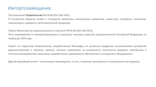 Импортозамещение
Постановление Правительство РФ 28.08.2021 (№ 1432).
В Госзакупках вводится запрет в отношении импортных интегральных микросхем, смарт-карт, ноутбуков, планшетов,
компьютеров, серверов и светотехнической продукции.
Приказ Министерства промышленности и торговли РФ 02.08.2021 (№ 2915).
План мероприятий по импортозамещению в социально значимых отраслях промышленности Российской Федерации на
период до 2024 года.
Проект по поручению Правительства, разработанный Минцифры по вопросам внедрения госкомпаниями российской
радиоэлектроники в сквозные проекты, которые направлены на возможность комплексно развивать электронику в
плотном взаимодействии заказчиков, разработчиков программного обеспечения и аппаратного оборудования.
Другой важнейший аспект – локализация производства, то есть, снижение зависимости от иностранных поставщиков.
 