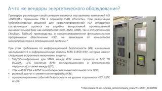 А что же вендоры энергетического оборудования?
Примером реализации такой синергии являются поставляемы компанией АО
«НИПОМ» терминалы РЗА в периметр ПАО «Россети». При реализации
кибербезопасных решений для кроссплатформенной РЗА аппаратная
составляющая строится на серийно выпускаемой промышленной
вычислительной базе как импортного (Intel, AMD, ARM), так и отечественного
(Эльбрус, Байкал) производства, и кроссплатформенном функциональном
программном обеспечении ИЭУ, не зависящем от конкретного
микропроцессора и операционной системы.*
При этом требования по информационной безопасности (ИБ) изначально
закладываются в информационную модель МЭК 61850 ИЭУ, которые имеют
следующие встроенные механизмы защиты:
• SSL/TLS-шифрование для MMS между ИЭУ шины процесса и АСУ ТП
(SCADA) ЦПС (включая АРМ эксплуатационного и оперативного
персонала), а также между ЦУС;
• 2FA на ИЭУ РЗА и АРМ технологической вычислительной сети ЦПС;
• ролевой доступ к элементам интерфейса ИЭУ;
• протоколирование событий безопасности на уровне отдельного ИЭУ, ЦПС
и ЦУС.
* https://www.fsk-ees.ru/press_center/company_news/?ELEMENT_ID=340932
 