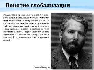 Понятие глобализации
Стэнли Милгрэм
Результатом проведённого в 1967 г. аме-
риканским психологом Стэнли Милгрэ-
мом эксперимента «Мир тесен» стала со-
циологическая теория шести рукопожа-
тий, согласно которой каждый человек
опосредованно знаком с любым другим
жителем планеты через цепочку общих
знакомых, в среднем состоящую из пяти
человек (соответственно, шесть уровней
связей).
 