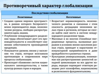 Противоречивый характер глобализации
Последствия глобализации
Позитивные Негативные
• Создано единое мировое пространст-
во, в рамках которого беспрепятст-
венно перемещаются люди, экономи-
ческие ресурсы, свободно распростра-
няются идеи, знания.
• Углубление международного разделе-
ния труда обеспечивает рост его про-
изводительности и способствует сни-
жению себестоимости производимой
продукции.
• Повышается уровень жизни у населе-
ния тех стран, которые возглавили
протекающие в современном мире
процессы глобализации.
• Происходит сближение систем нацио-
нального законодательства, а также
культур разных стран и народов.
• Возрастает неравномерность экономи-
ческого развития и связанная с этим
опасность деградации экономики це-
лых стран и регионов, которые не смог-
ли найти своё место в системе между-
народного разделения труда.
• Массовые и во многом стихийные миг-
рационные процессы, вызванные раз-
рывом в условиях жизни населения раз-
ных стран, приводят к нарастанию эт-
нокультурной напряжённости и даже
враждебности в развитых странах.
• Культурная универсализация, понимае-
мая как распространение ценностей за-
падной цивилизации на все другие на-
роды, нередко порождает ответную ре-
акцию: рост ксенофобии, национализма
и религиозного фундаментализма.
 