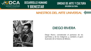 DESARROLLO HUMANO
Y BIENESTAR
UNIDAD DE ARTE Y CULTURA
DIFUSIÓN CULTURAL
MAESTROS DEL ARTE UNIVERSAL
DIEGO RIVERA
Diego Rivera, considerado el portavoz de los
oprimidos y de los indígenas, y, también, el gran
ilustrador de la historia de México.
 