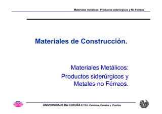 Materiales metálicos: Productos siderúrgicos y No Ferreos
Materiales metálicos: Productos siderúrgicos y No Ferreos
Materiales de Construcción.
UNIVERSIDADE DA CORUÑA
UNIVERSIDADE DA CORUÑA E.T.S.I. Caminos, Canales y Puertos
E.T.S.I. Caminos, Canales y Puertos
Materiales Metálicos:
Materiales Metálicos:
Productos siderúrgicos y
Productos siderúrgicos y
Metales no Férreos.
Metales no Férreos.
 