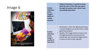 Image 6 Critical
reflection
of the
image’s
ability to
realise
purpose
• Original intentions; I wanted to show
what the story of the film was about
through the poster, and I think I have
successfully done that.
Critical
reflection
of the
image’s
quality of
execution
• Techniques; I think the lighting technique
I used to brighten up my face had a really
good final product.
• Quality; The image seems to have a mix
of brightness(within and around the
centre) but not around the edges where
it seems to have a dark vignette.
Image
Here
 