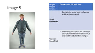 Image 5
Image’s
Original
Purpose
Context; Actor full body shot.
Visual
Codes Used
• Contrast; the photo looks really sharp
and brightly contrasted.
Technical
Codes Used
• Technology; I to capture the full body I
simply turned the camera on its side, I
also used the DSLR and studio lights.
Image
Here
 