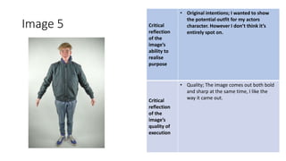 Image 5 Critical
reflection
of the
image’s
ability to
realise
purpose
• Original intentions; I wanted to show
the potential outfit for my actors
character. However I don’t think it’s
entirely spot on.
Critical
reflection
of the
image’s
quality of
execution
• Quality; The image comes out both bold
and sharp at the same time, I like the
way it came out.
Image
Here
 