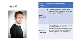 Image 8
Image’s
Original
Purpose
Context; Main actor headshot
Visual
Codes Used
• Contrast; I turned the contrast up to
make my cheeks and the red on my face
look brighter and bolder.
Technical
Codes Used
• Technology; I gave someone the camera
and told them to turn it on its
side(portrait mode) and then told them
to take the photo. I also turned up the
lights to get the maximum brightness.
Image
Here
 