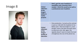 Image 8 Critical
reflection
of the
image’s
ability to
realise
purpose
• Brief; I got the actor headshot of
myself(the main character) that I
needed. I think this would serve well as
a professional actor headshot.
Critical
reflection
of the
image’s
quality of
execution
• Post-production; I turned up the contrast
in post as I did with the headshot of my
fellow actor. I like how bright it is, even
though I seem a bit pale and spots seem
to stand out a bit. And, again, the
vignette doesn’t seem to match the level
of brightness the rest of the photo has.
Image
Here
 