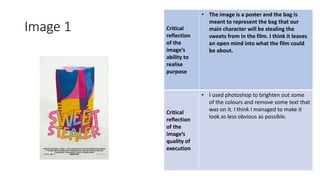 Image 1 Critical
reflection
of the
image’s
ability to
realise
purpose
• The image is a poster and the bag is
meant to represent the bag that our
main character will be stealing the
sweets from in the film. I think it leaves
an open mind into what the film could
be about.
Critical
reflection
of the
image’s
quality of
execution
• I used photoshop to brighten out some
of the colours and remove some text that
was on it. I think I managed to make it
look as less obvious as possible.
Image
Here
 