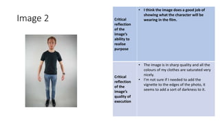 Image 2 Critical
reflection
of the
image’s
ability to
realise
purpose
• I think the image does a good job of
showing what the character will be
wearing in the film.
Critical
reflection
of the
image’s
quality of
execution
• The image is in sharp quality and all the
colours of my clothes are saturated very
nicely.
• I’m not sure if I needed to add the
vignette to the edges of the photo, it
seems to add a sort of darkness to it.
Image
Here
 