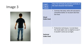 Image 3
Image’s
Original
Purpose
Show the full body & potential wardrobe of
the main character from behind.
Visual
Codes Used
• Contrast; My body, while still saturated is
somewhat darker on my back-side than
the front.
Technical
Codes Used
• Production techniques; I turned down
the studio lights ever so slightly to see if
it wouldn’t come out as bright.
Image
Here
 