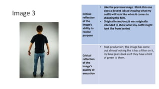 Image 3 Critical
reflection
of the
image’s
ability to
realise
purpose
• Like the previous image I think this one
does a decent job at showing what my
outfit will look like when it comes to
shooting the film.
• Original intentions; it was originally
intended to show what my outfit might
look like from behind
Critical
reflection
of the
image’s
quality of
execution
• Post-production; The image has come
out almost looking like it has a filter on it,
my blue jeans look as if they have a hint
of green to them.
Image
Here
 