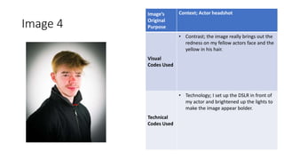 Image 4
Image’s
Original
Purpose
Context; Actor headshot
Visual
Codes Used
• Contrast; the image really brings out the
redness on my fellow actors face and the
yellow in his hair.
Technical
Codes Used
• Technology; I set up the DSLR in front of
my actor and brightened up the lights to
make the image appear bolder.
Image
Here
 