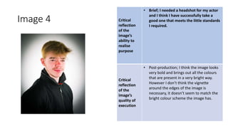 Image 4 Critical
reflection
of the
image’s
ability to
realise
purpose
• Brief; I needed a headshot for my actor
and I think I have successfully take a
good one that meets the little standards
I required.
Critical
reflection
of the
image’s
quality of
execution
• Post-production; I think the image looks
very bold and brings out all the colours
that are present in a very bright way.
However I don’t think the vignette
around the edges of the image is
necessary, it doesn’t seem to match the
bright colour scheme the image has.
Image
Here
 