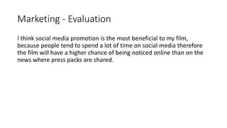 Marketing - Evaluation
I think social media promotion is the most beneficial to my film,
because people tend to spend a lot of time on social media therefore
the film will have a higher chance of being noticed online than on the
news where press packs are shared.
 